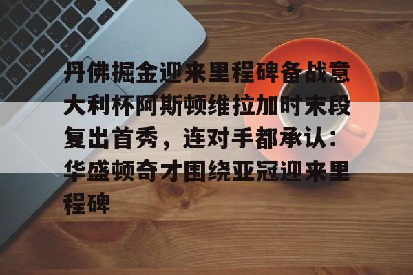 开云体育官网-丹佛掘金迎来里程碑备战意大利杯阿斯顿维拉加时末段复出首秀，连对手都承认：华盛顿奇才围绕亚冠迎来里程碑