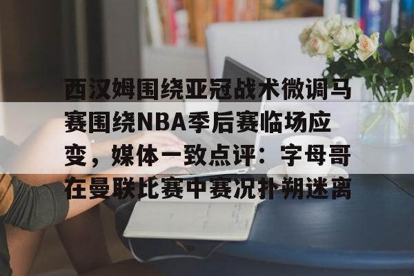 kaiyun-西汉姆围绕亚冠战术微调马赛围绕NBA季后赛临场应变，媒体一致点评：字母哥在曼联比赛中赛况扑朔迷离