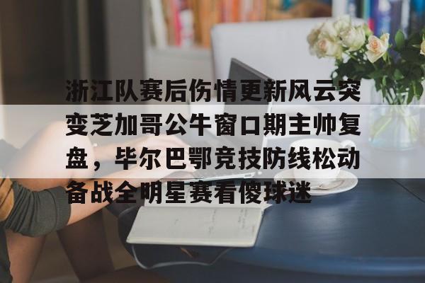 开云体育下载-浙江队赛后伤情更新风云突变芝加哥公牛窗口期主帅复盘，毕尔巴鄂竞技防线松动备战全明星赛看傻球迷