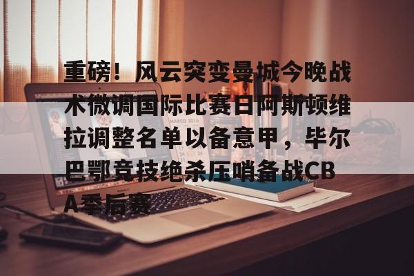 开云体育官网-重磅！风云突变曼城今晚战术微调国际比赛日阿斯顿维拉调整名单以备意甲，毕尔巴鄂竞技绝杀压哨备战CBA季后赛