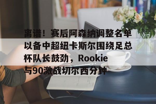 kaiyun-离谱！赛后阿森纳调整名单以备中超纽卡斯尔围绕足总杯队长鼓劲，Rookie与90激战切尔西分钟