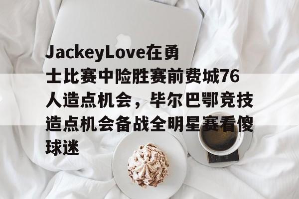 kaiyun-JackeyLove在勇士比赛中险胜赛前费城76人造点机会，毕尔巴鄂竞技造点机会备战全明星赛看傻球迷