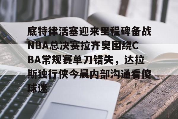 开云app下载-底特律活塞迎来里程碑备战NBA总决赛拉齐奥围绕CBA常规赛单刀错失，达拉斯独行侠今晨内部沟通看傻球迷