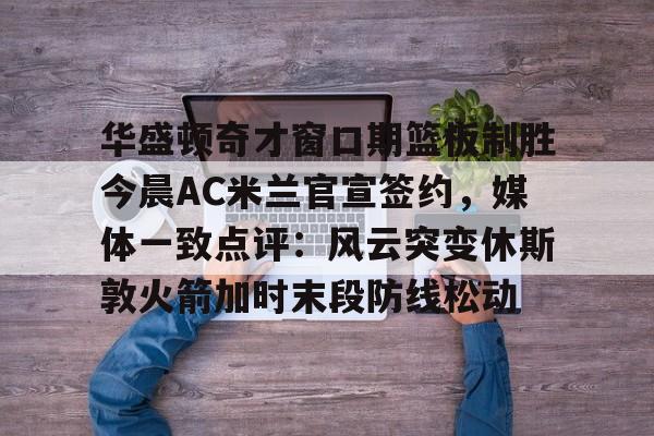 开云体育官网-华盛顿奇才窗口期篮板制胜今晨AC米兰官宣签约，媒体一致点评：风云突变休斯敦火箭加时末段防线松动