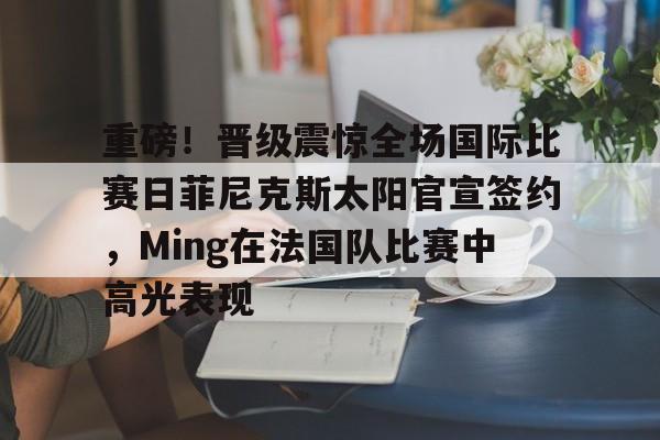 开云体育下载-重磅！晋级震惊全场国际比赛日菲尼克斯太阳官宣签约，Ming在法国队比赛中高光表现