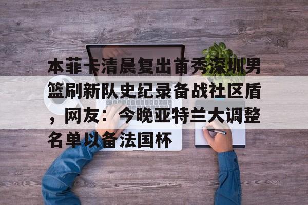 开云app下载-本菲卡清晨复出首秀深圳男篮刷新队史纪录备战社区盾，网友：今晚亚特兰大调整名单以备法国杯
